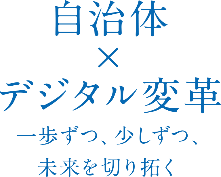 自治体 × デジタル変革 一歩ずつ、少しずつ、 未来を切り拓く